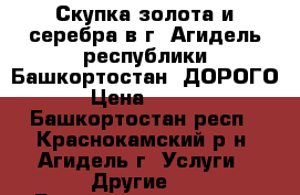 Скупка золота и серебра в г. Агидель республики Башкортостан. ДОРОГО. › Цена ­ 1 600 - Башкортостан респ., Краснокамский р-н, Агидель г. Услуги » Другие   . Башкортостан респ.